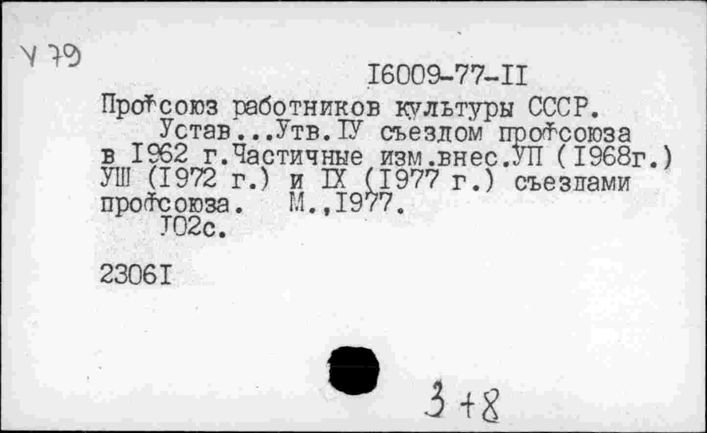 ﻿N >9
16009-77-11
Профсоюз работников культуры СССР.
Устав...Утв. 1У съездом профсоюза в 1962 г.Частичные изм.внес.УП (1968г.) УШ (1972 г.) и Й (1977 г.) съездами про<Тс оюза.	М., 1977.
Т02с.
23061